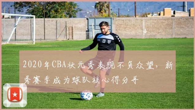 2020年CBA状元秀表现不负众望，新秀赛季成为球队核心得分手