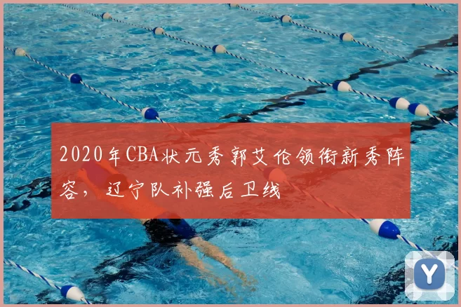 2020年CBA状元秀郭艾伦领衔新秀阵容，辽宁队补强后卫线