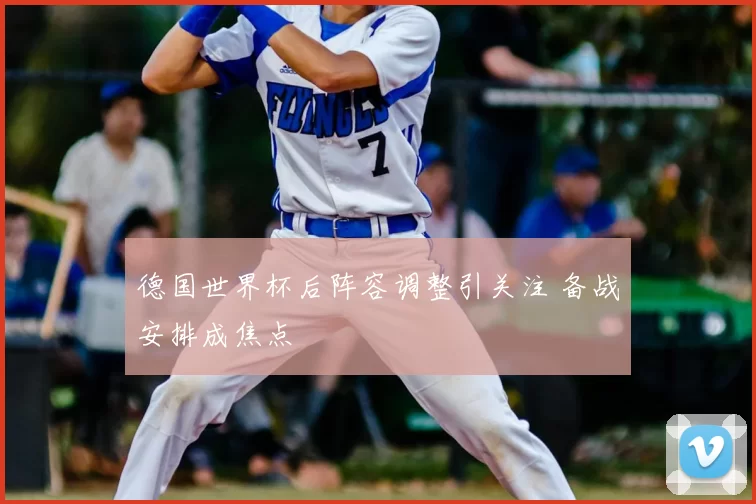 德国世界杯后阵容调整引关注 备战安排成焦点