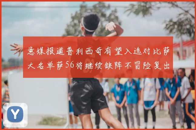 意媒报道普利西奇有望入选对比萨大名单萨56将继续缺阵不冒险复出