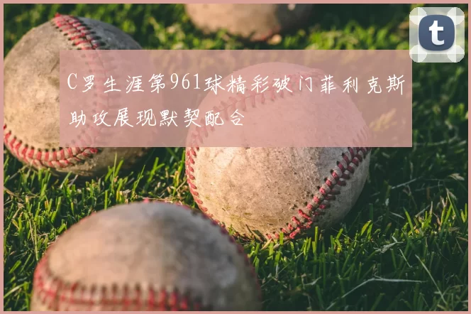 C罗生涯第961球精彩破门菲利克斯助攻展现默契配合