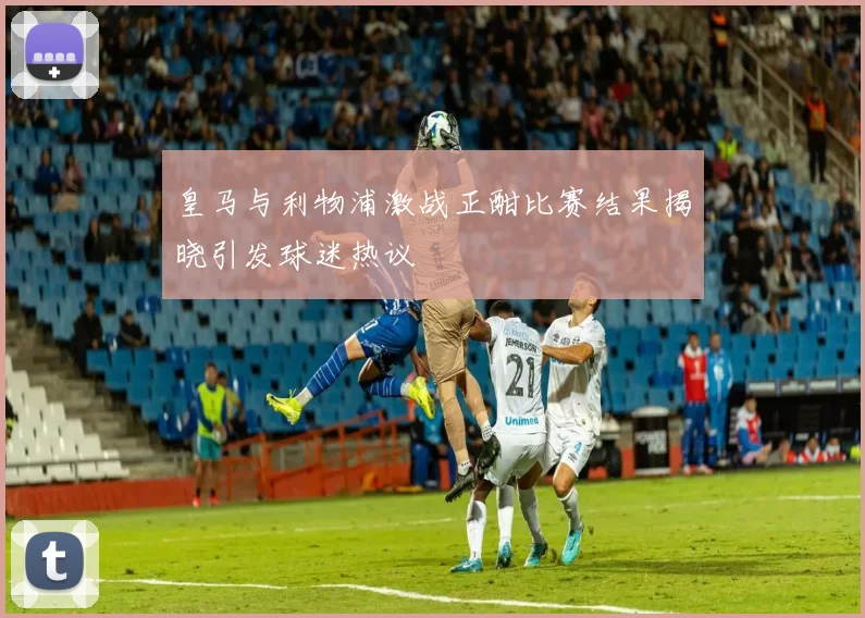 皇马与利物浦激战正酣比赛结果揭晓引发球迷热议