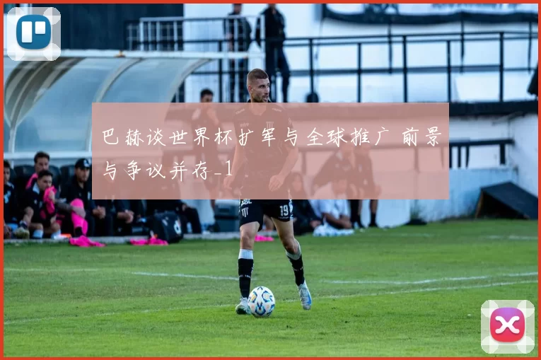 巴赫谈世界杯扩军与全球推广 前景与争议并存_1