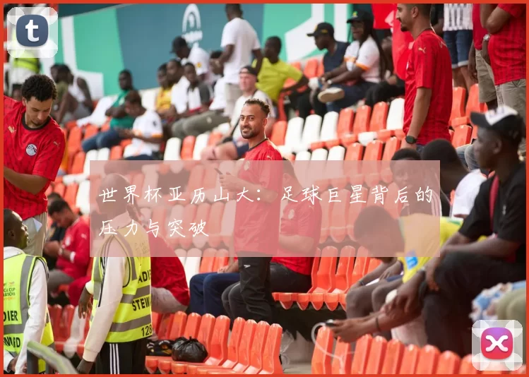 世界杯亚历山大：足球巨星背后的压力与突破