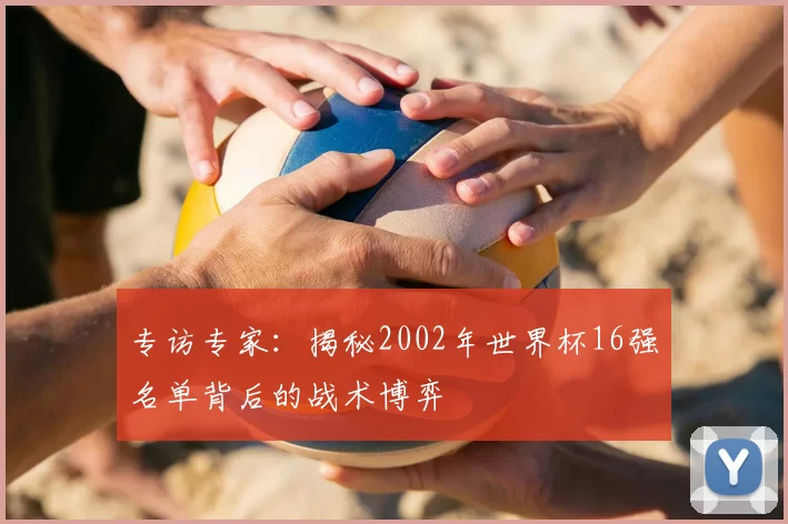 专访专家：揭秘2002年世界杯16强名单背后的战术博弈