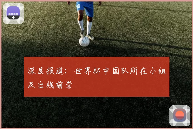 深度报道：世界杯中国队所在小组及出线前景