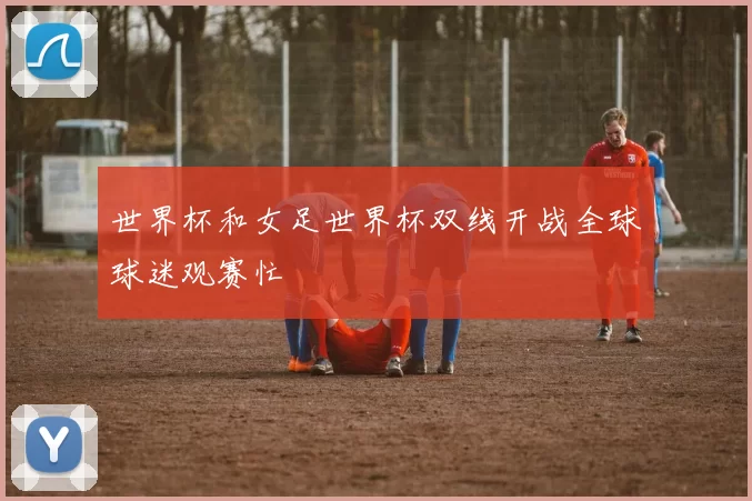 世界杯和女足世界杯双线开战全球球迷观赛忙