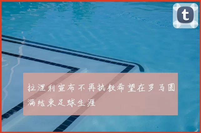 拉涅利宣布不再执教希望在罗马圆满结束足球生涯