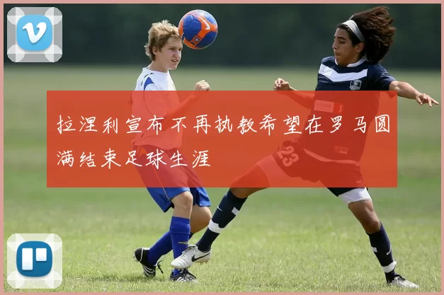 拉涅利宣布不再执教希望在罗马圆满结束足球生涯