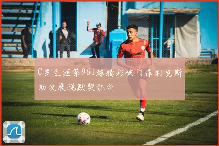 C罗生涯第961球精彩破门菲利克斯助攻展现默契配合