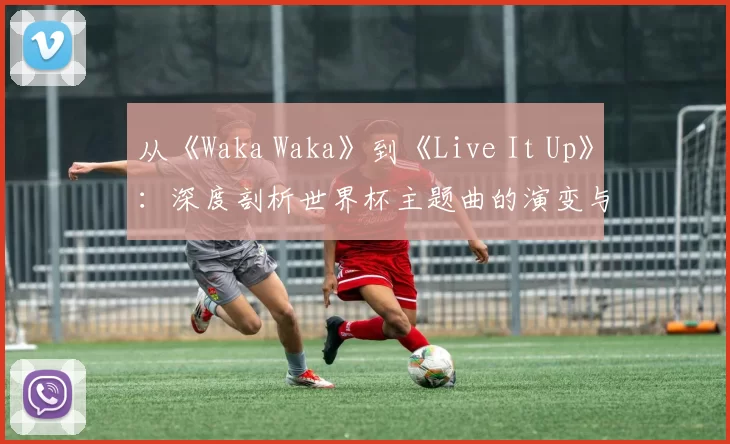 从《Waka Waka》到《Live It Up》：深度剖析世界杯主题曲的演变与2018年之选