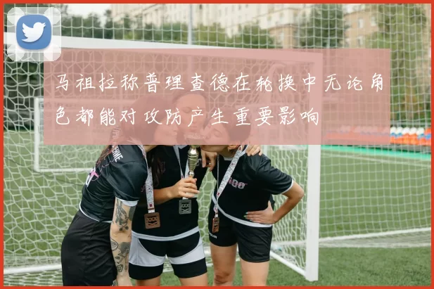马祖拉称普理查德在轮换中无论角色都能对攻防产生重要影响
