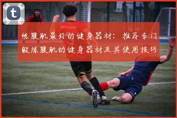 练腹肌最好的健身器材：推荐专门锻炼腹肌的健身器材及其使用技巧