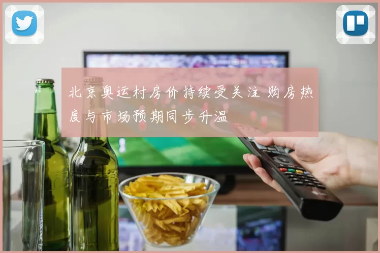 北京奥运村房价持续受关注 购房热度与市场预期同步升温