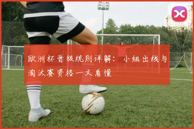 欧洲杯晋级规则详解:小组出线与淘汰赛资格一文看懂