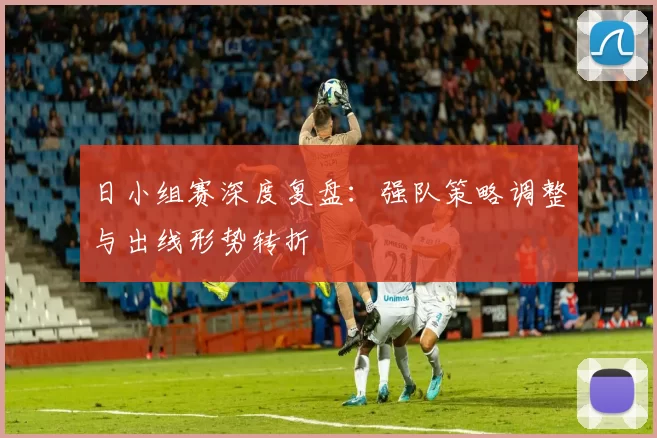 日小组赛深度复盘:强队策略调整与出线形势转折