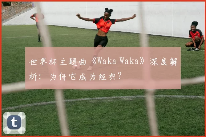 世界杯主题曲《Waka Waka》深度解析：为何它成为经典？