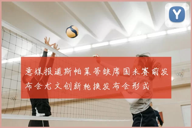 意媒报道斯帕莱蒂缺席国米赛前发布会尤文创新轮换发布会形式