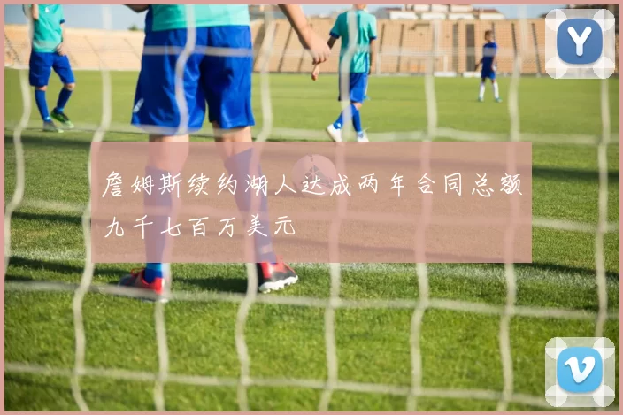 詹姆斯续约湖人达成两年合同总额九千七百万美元