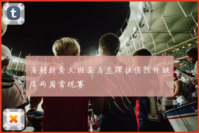 马刺新秀文班亚马左踝扭伤预计缺席两周常规赛