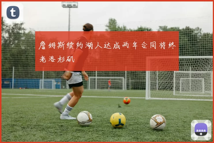詹姆斯续约湖人达成两年合同将终老洛杉矶