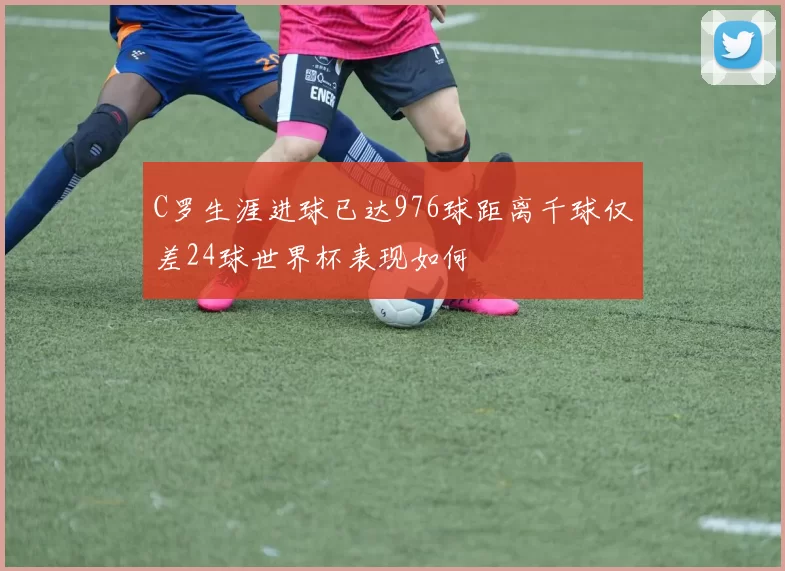C罗生涯进球已达976球距离千球仅差24球世界杯表现如何