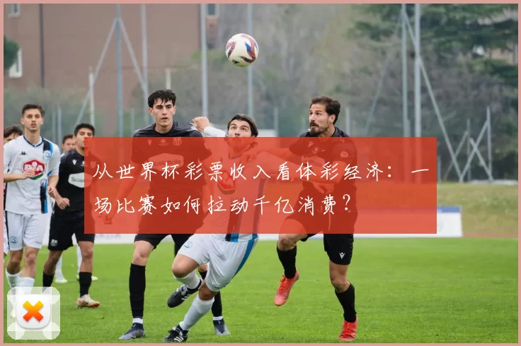 从世界杯彩票收入看体彩经济:一场比赛如何拉动千亿消费?