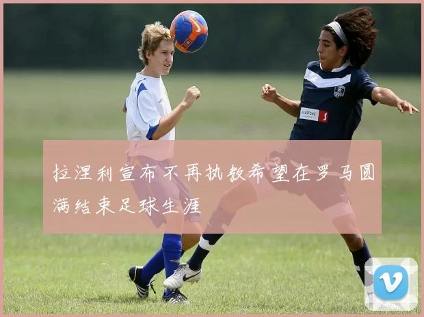 拉涅利宣布不再执教希望在罗马圆满结束足球生涯