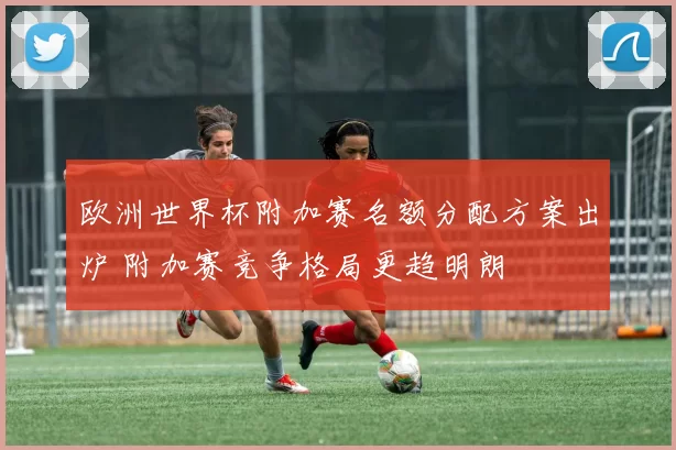 欧洲世界杯附加赛名额分配方案出炉 附加赛竞争格局更趋明朗