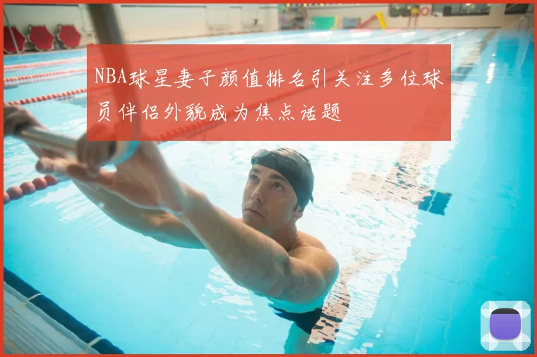 NBA球星妻子颜值排名引关注多位球员伴侣外貌成为焦点话题