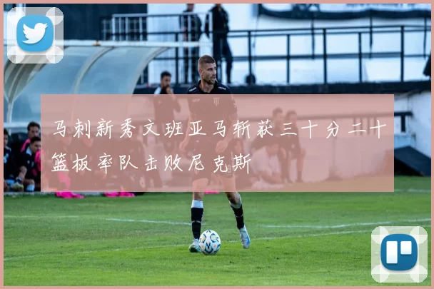 马刺新秀文班亚马斩获三十分二十篮板率队击败尼克斯