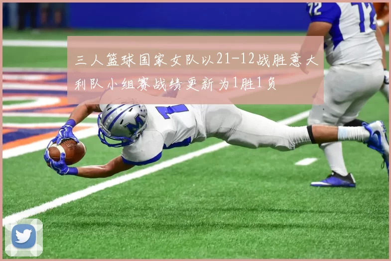 三人篮球国家女队以21-12战胜意大利队小组赛战绩更新为1胜1负
