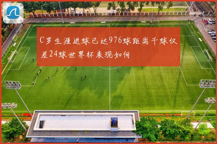 C罗生涯进球已达976球距离千球仅差24球世界杯表现如何