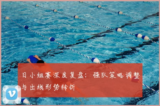日小组赛深度复盘：强队策略调整与出线形势转折