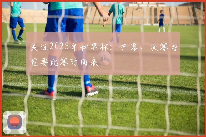 关注2025年世界杯:开幕、决赛与重要比赛时间表