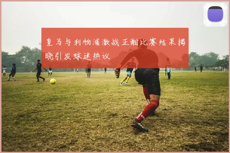 皇马与利物浦激战正酣比赛结果揭晓引发球迷热议