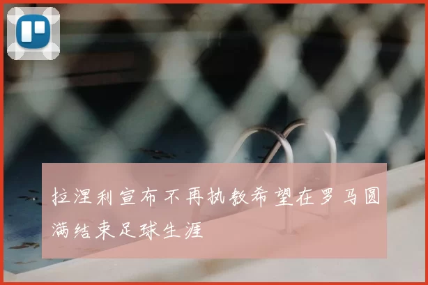 拉涅利宣布不再执教希望在罗马圆满结束足球生涯