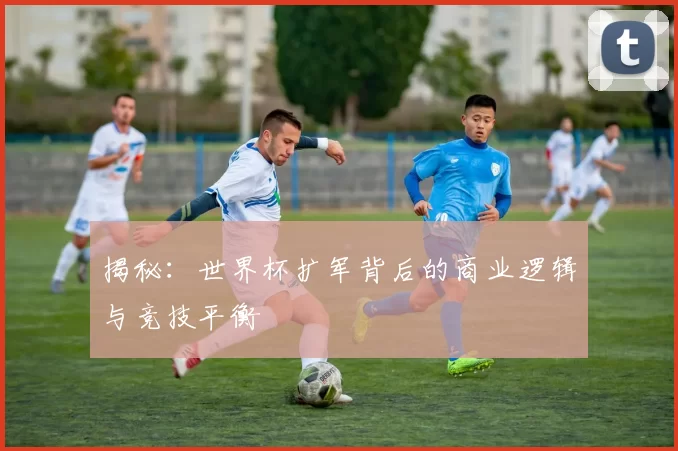 揭秘：世界杯扩军背后的商业逻辑与竞技平衡